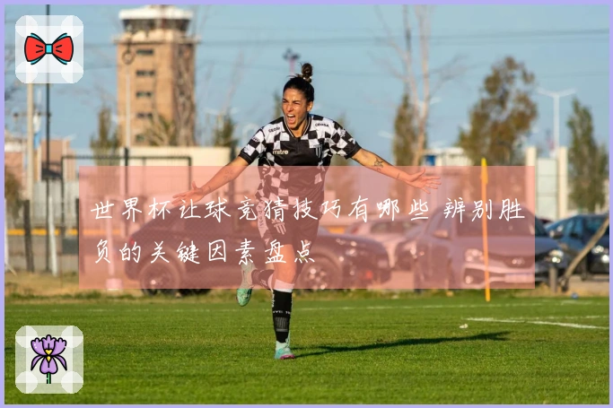 世界杯让球竞猜技巧有哪些 辨别胜负的关键因素盘点